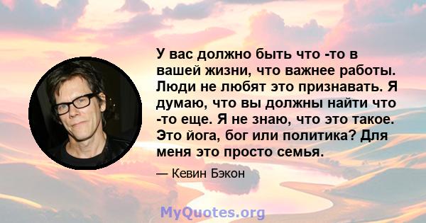 У вас должно быть что -то в вашей жизни, что важнее работы. Люди не любят это признавать. Я думаю, что вы должны найти что -то еще. Я не знаю, что это такое. Это йога, бог или политика? Для меня это просто семья.