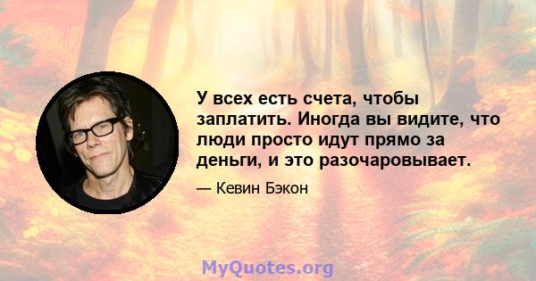 У всех есть счета, чтобы заплатить. Иногда вы видите, что люди просто идут прямо за деньги, и это разочаровывает.