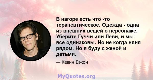 В нагоре есть что -то терапевтическое. Одежда - одна из внешних вещей о персонаже. Уберите Гуччи или Леви, и мы все одинаковы. Но не когда няня рядом. Но я буду с женой и детьми.