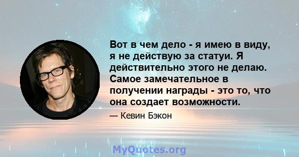 Вот в чем дело - я имею в виду, я не действую за статуи. Я действительно этого не делаю. Самое замечательное в получении награды - это то, что она создает возможности.