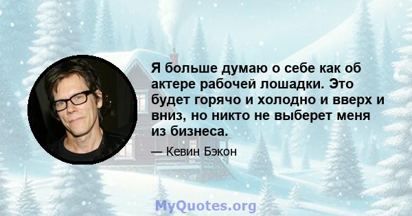 Я больше думаю о себе как об актере рабочей лошадки. Это будет горячо и холодно и вверх и вниз, но никто не выберет меня из бизнеса.