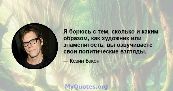 Я борюсь с тем, сколько и каким образом, как художник или знаменитость, вы озвучиваете свои политические взгляды.