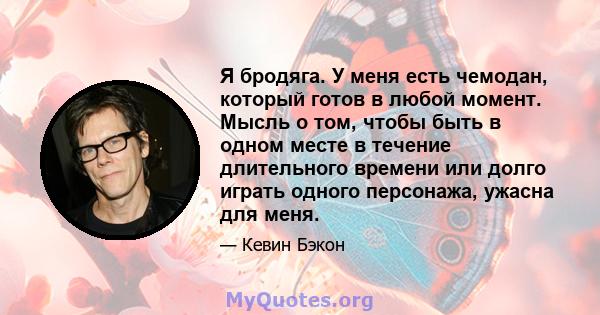 Я бродяга. У меня есть чемодан, который готов в любой момент. Мысль о том, чтобы быть в одном месте в течение длительного времени или долго играть одного персонажа, ужасна для меня.