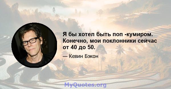 Я бы хотел быть поп -кумиром. Конечно, мои поклонники сейчас от 40 до 50.