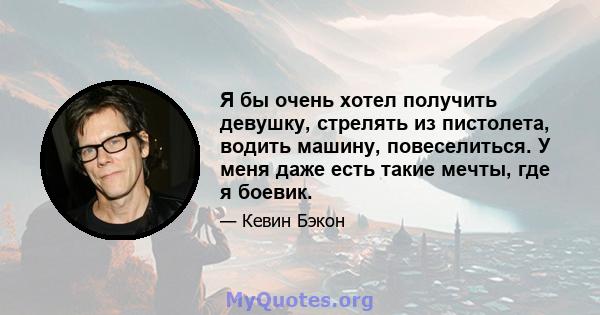 Я бы очень хотел получить девушку, стрелять из пистолета, водить машину, повеселиться. У меня даже есть такие мечты, где я боевик.