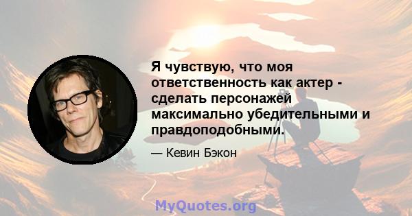 Я чувствую, что моя ответственность как актер - сделать персонажей максимально убедительными и правдоподобными.