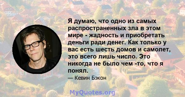 Я думаю, что одно из самых распространенных зла в этом мире - жадность и приобретать деньги ради денег. Как только у вас есть шесть домов и самолет, это всего лишь число. Это никогда не было чем -то, что я понял.