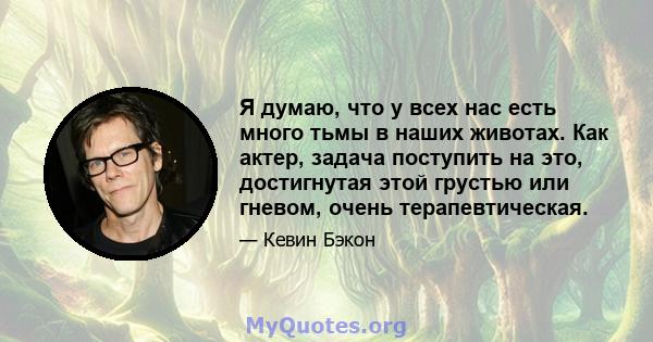 Я думаю, что у всех нас есть много тьмы в наших животах. Как актер, задача поступить на это, достигнутая этой грустью или гневом, очень терапевтическая.