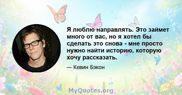 Я люблю направлять. Это займет много от вас, но я хотел бы сделать это снова - мне просто нужно найти историю, которую хочу рассказать.