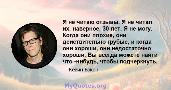 Я не читаю отзывы. Я не читал их, наверное, 30 лет. Я не могу. Когда они плохие, они действительно грубые, и когда они хороши, они недостаточно хороши. Вы всегда можете найти что -нибудь, чтобы подчеркнуть.