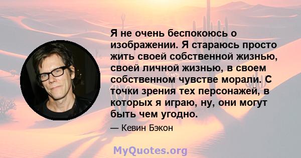 Я не очень беспокоюсь о изображении. Я стараюсь просто жить своей собственной жизнью, своей личной жизнью, в своем собственном чувстве морали. С точки зрения тех персонажей, в которых я играю, ну, они могут быть чем