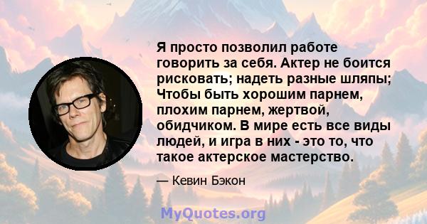 Я просто позволил работе говорить за себя. Актер не боится рисковать; надеть разные шляпы; Чтобы быть хорошим парнем, плохим парнем, жертвой, обидчиком. В мире есть все виды людей, и игра в них - это то, что такое