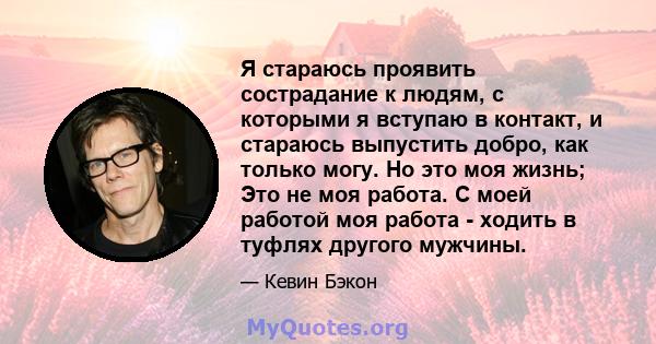 Я стараюсь проявить сострадание к людям, с которыми я вступаю в контакт, и стараюсь выпустить добро, как только могу. Но это моя жизнь; Это не моя работа. С моей работой моя работа - ходить в туфлях другого мужчины.