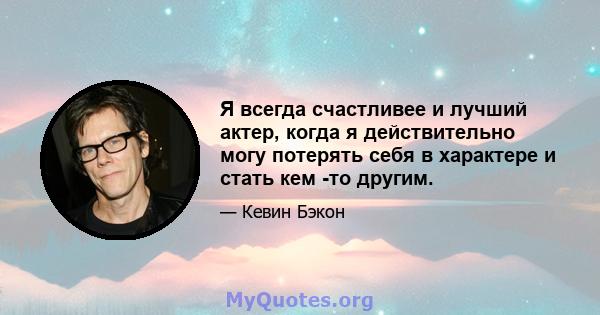 Я всегда счастливее и лучший актер, когда я действительно могу потерять себя в характере и стать кем -то другим.