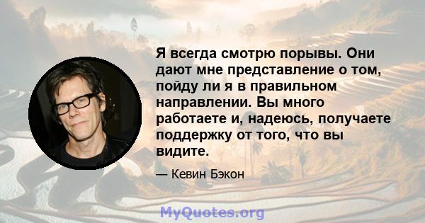 Я всегда смотрю порывы. Они дают мне представление о том, пойду ли я в правильном направлении. Вы много работаете и, надеюсь, получаете поддержку от того, что вы видите.