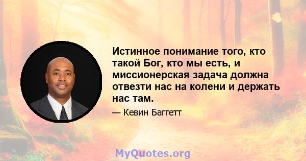 Истинное понимание того, кто такой Бог, кто мы есть, и миссионерская задача должна отвезти нас на колени и держать нас там.