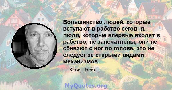 Большинство людей, которые вступают в рабство сегодня, люди, которые впервые входят в рабство, не запечатлены, они не сбивают с ног по голове, это не следует за старыми видами механизмов.