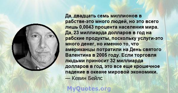 Да, двадцать семь миллионов в рабстве-это много людей, но это всего лишь 0,0043 процента населения мира. Да, 23 миллиарда долларов в год на рабские продукты, поскольку услуги-это много денег, но именно то, что