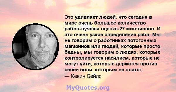 Это удивляет людей, что сегодня в мире очень большое количество рабов-лучшая оценка-27 миллионов. И это очень узкое определение раба; Мы не говорим о работниках потогонных магазинов или людей, которые просто бедны, мы