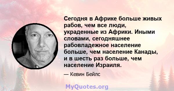 Сегодня в Африке больше живых рабов, чем все люди, украденные из Африки. Иными словами, сегодняшнее рабовладежное население больше, чем население Канады, и в шесть раз больше, чем население Израиля.