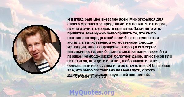 И взгляд был мне внезапно ясен. Мир открылся для своего мрачного за пределами, и я понял, что в сорок, нужно изучить суровости принятия. Зажигайте это: принятие. Мне нужно было принять то, что было поставлено передо