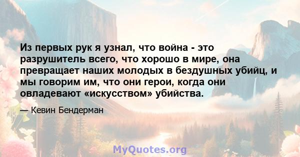 Из первых рук я узнал, что война - это разрушитель всего, что хорошо в мире, она превращает наших молодых в бездушных убийц, и мы говорим им, что они герои, когда они овладевают «искусством» убийства.