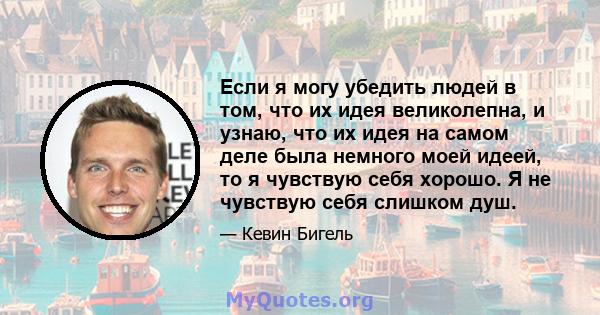 Если я могу убедить людей в том, что их идея великолепна, и узнаю, что их идея на самом деле была немного моей идеей, то я чувствую себя хорошо. Я не чувствую себя слишком душ.