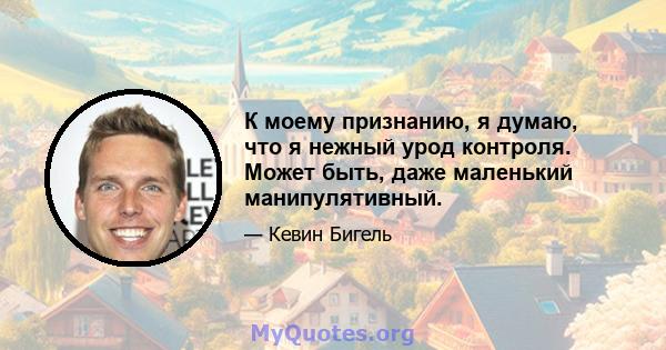 К моему признанию, я думаю, что я нежный урод контроля. Может быть, даже маленький манипулятивный.