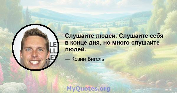 Слушайте людей. Слушайте себя в конце дня, но много слушайте людей.