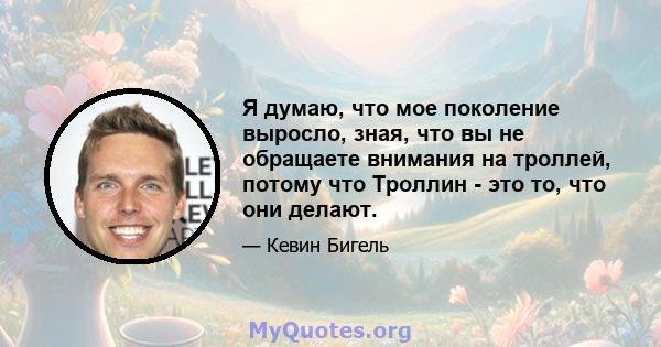 Я думаю, что мое поколение выросло, зная, что вы не обращаете внимания на троллей, потому что Троллин - это то, что они делают.