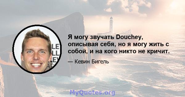 Я могу звучать Douchey, описывая себя, но я могу жить с собой, и на кого никто не кричит.