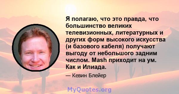 Я полагаю, что это правда, что большинство великих телевизионных, литературных и других форм высокого искусства (и базового кабеля) получают выгоду от небольшого задним числом. Mash приходит на ум. Как и Илиада.