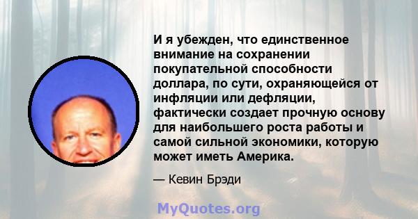 И я убежден, что единственное внимание на сохранении покупательной способности доллара, по сути, охраняющейся от инфляции или дефляции, фактически создает прочную основу для наибольшего роста работы и самой сильной