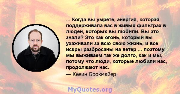 ... Когда вы умрете, энергия, которая поддерживала вас в живых фильтрах в людей, которых вы любили. Вы это знали? Это как огонь, который вы ухаживали за всю свою жизнь, и все искры разбросаны на ветер ... поэтому мы