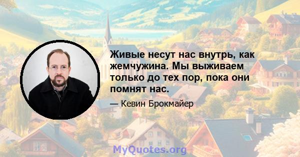 Живые несут нас внутрь, как жемчужина. Мы выживаем только до тех пор, пока они помнят нас.