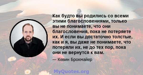 Как будто вы родились со всеми этими благословениями, только вы не понимаете, что они благословения, пока не потеряете их. И если вы достаточно толстые, как и я, вы даже не понимаете, что потеряли их, не до тех пор,