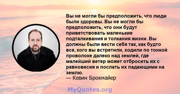 Вы не могли бы предположить, что люди были здоровы. Вы не могли бы предположить, что они будут приветствовать маленькие подталкивания и толкания жизни. Вы должны были вести себя так, как будто все, кого вы встретили,