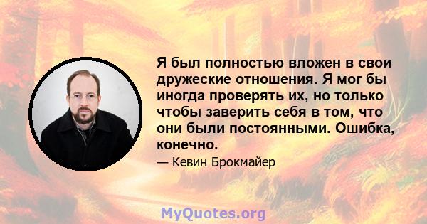 Я был полностью вложен в свои дружеские отношения. Я мог бы иногда проверять их, но только чтобы заверить себя в том, что они были постоянными. Ошибка, конечно.