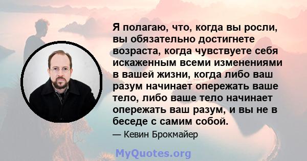 Я полагаю, что, когда вы росли, вы обязательно достигнете возраста, когда чувствуете себя искаженным всеми изменениями в вашей жизни, когда либо ваш разум начинает опережать ваше тело, либо ваше тело начинает опережать