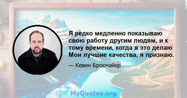 Я редко медленно показываю свою работу другим людям, и к тому времени, когда я это делаю Мои лучшие качества, я признаю.