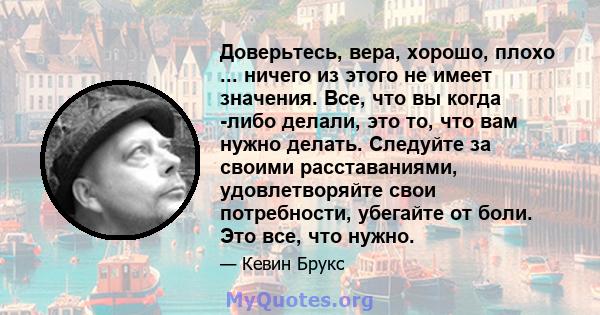 Доверьтесь, вера, хорошо, плохо ... ничего из этого не имеет значения. Все, что вы когда -либо делали, это то, что вам нужно делать. Следуйте за своими расставаниями, удовлетворяйте свои потребности, убегайте от боли.