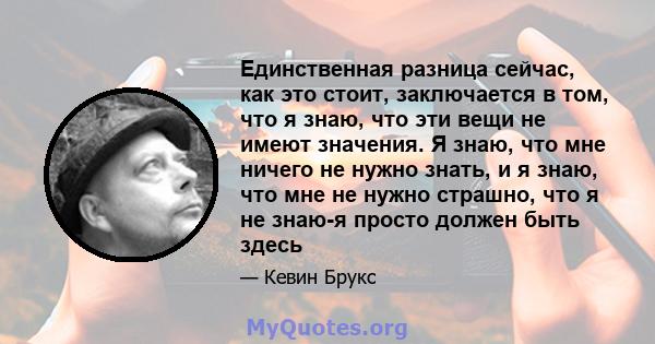 Единственная разница сейчас, как это стоит, заключается в том, что я знаю, что эти вещи не имеют значения. Я знаю, что мне ничего не нужно знать, и я знаю, что мне не нужно страшно, что я не знаю-я просто должен быть