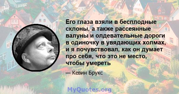 Его глаза взяли в бесплодные склоны, а также рассеянные валуны и олдевательные дороги в одиночку в увядающих холмах, и я почувствовал, как он думает про себя, что это не место, чтобы умереть