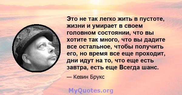 Это не так легко жить в пустоте, жизни и умирает в своем головном состоянии, что вы хотите так много, что вы дадите все остальное, чтобы получить его, но время все еще проходит, дни идут на то, что еще есть завтра, есть 