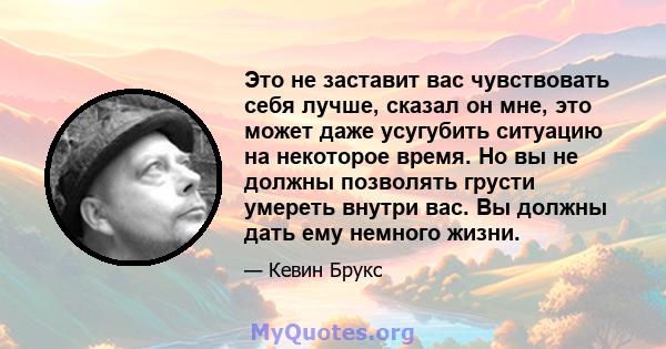 Это не заставит вас чувствовать себя лучше, сказал он мне, это может даже усугубить ситуацию на некоторое время. Но вы не должны позволять грусти умереть внутри вас. Вы должны дать ему немного жизни.