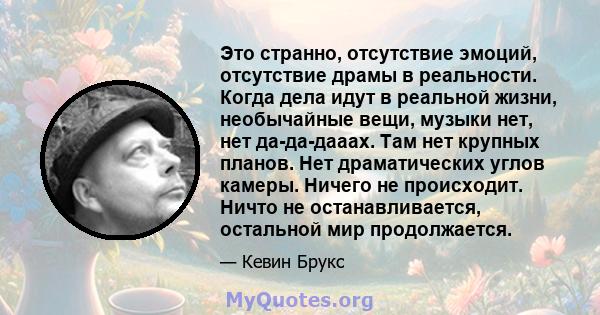 Это странно, отсутствие эмоций, отсутствие драмы в реальности. Когда дела идут в реальной жизни, необычайные вещи, музыки нет, нет да-да-дааах. Там нет крупных планов. Нет драматических углов камеры. Ничего не