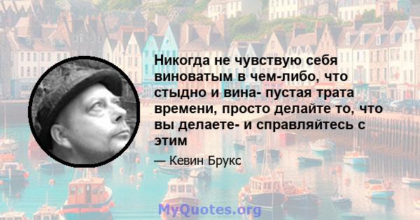 Никогда не чувствую себя виноватым в чем-либо, что стыдно и вина- пустая трата времени, просто делайте то, что вы делаете- и справляйтесь с этим