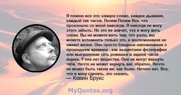 Я помню все это: каждое слово, каждое дыхание, каждый тик часов. Полем Полем Все, что произошло со мной навсегда. Я никогда не могу этого забыть. Но это не значит, что я могу жить снова. Вы не можете жить тем, что ушло, 