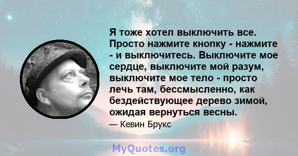 Я тоже хотел выключить все. Просто нажмите кнопку - нажмите - и выключитесь. Выключите мое сердце, выключите мой разум, выключите мое тело - просто лечь там, бессмысленно, как бездействующее дерево зимой, ожидая