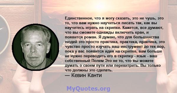 Единственное, что я могу сказать, это не чушь, это то, что вам нужно научиться писать так, как вы научитесь играть на скрипке. Кажется, все думают, что вы сможете однажды включить кран, и появится роман. Я думаю, что